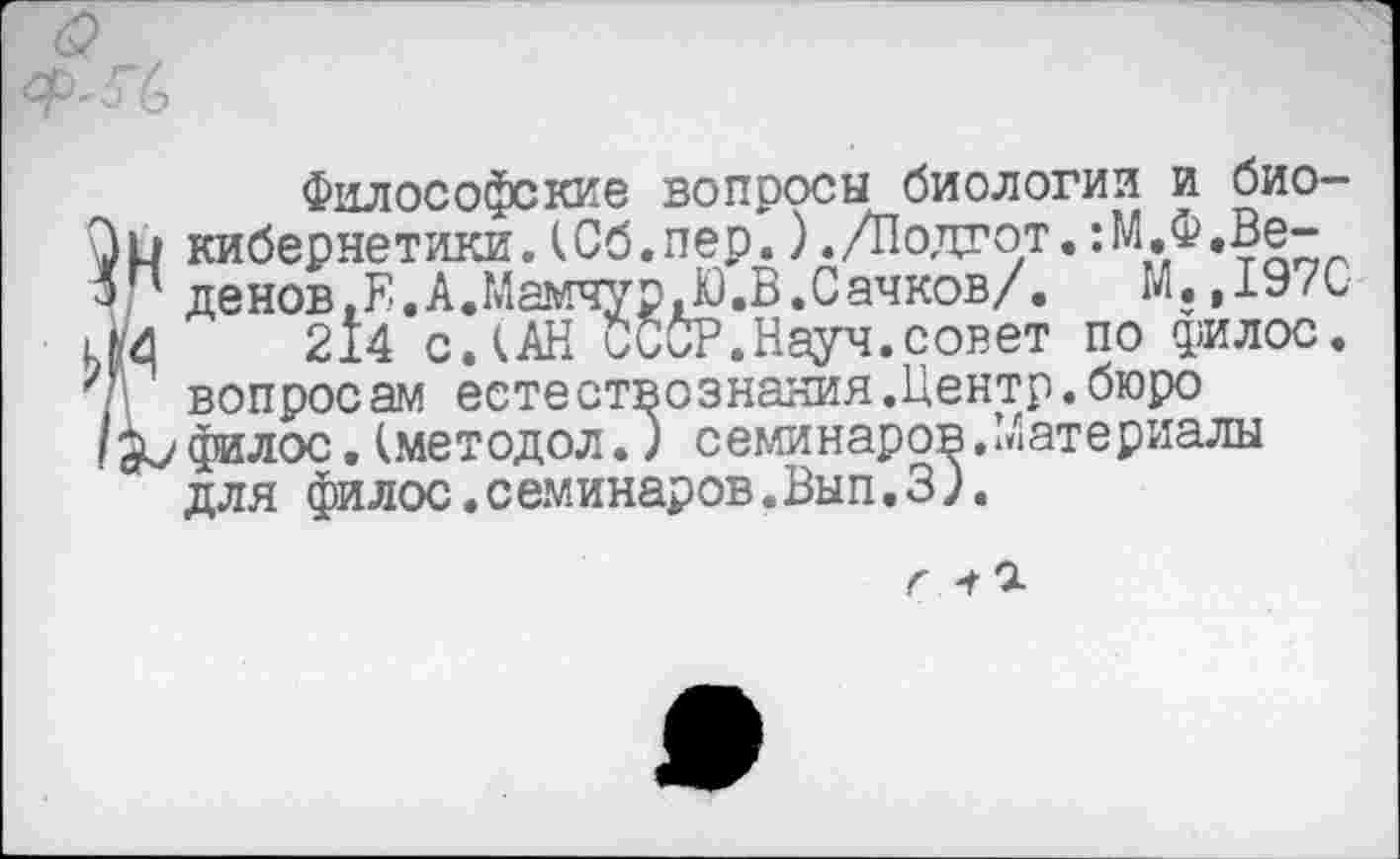 ﻿Философские вопросы биологии и биокибернетики. (Сб.пер.)./Подгот.:М.Ф.Ве-денов.Ё.А.Мамчур»Ю.В.Сачков/.	М.,197С
214 СЛАН СССР.Науч.совет по филос. вопросам естествознания.Центр.бюро филос.(методол.) семинаров.Материалы для филос.семинаров.Вып. 3 ).